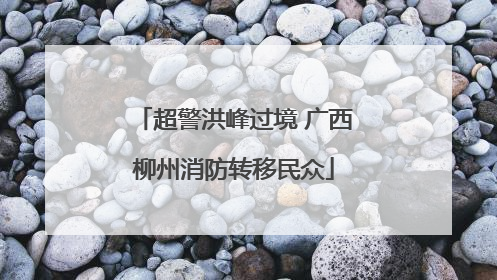 超警洪峰过境 广西柳州消防转移民众