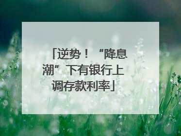 逆势！“降息潮”下有银行上调存款利率