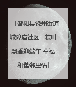 鄱阳县饶州街道城隍庙社区：粽叶飘香迎端午 幸福和谐邻里情