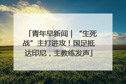 青年早新闻｜“生死战”主打进攻！国足抵达印尼，主教练发声