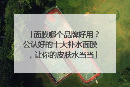 面膜哪个品牌好用？公认好的十大补水面膜，让你的皮肤水当当