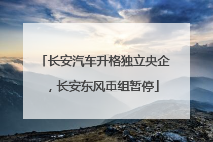 长安汽车升格独立央企，长安东风重组暂停