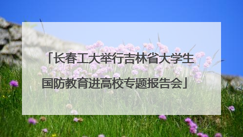 长春工大举行吉林省大学生国防教育进高校专题报告会