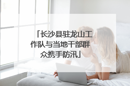 长沙县驻龙山工作队与当地干部群众携手防汛