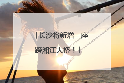 长沙将新增一座跨湘江大桥！