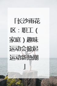 长沙雨花区：职工（家庭）趣味运动会掀起运动新热潮