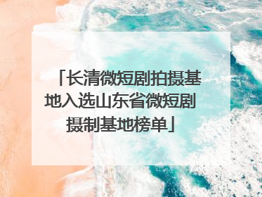 长清微短剧拍摄基地入选山东省微短剧摄制基地榜单