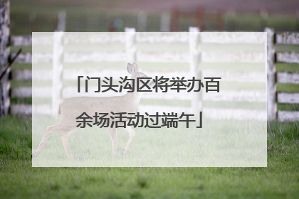 门头沟区将举办百余场活动过端午