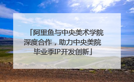 阿里鱼与中央美术学院深度合作，助力中央美院毕业季IP开发创新