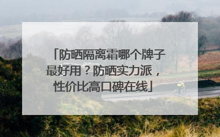 防晒隔离霜哪个牌子最好用？防晒实力派，性价比高口碑在线