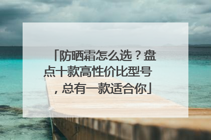 防晒霜怎么选？盘点十款高性价比型号，总有一款适合你