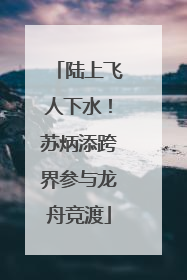 陆上飞人下水！苏炳添跨界参与龙舟竞渡
