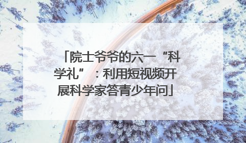 院士爷爷的六一“科学礼”：利用短视频开展科学家答青少年问