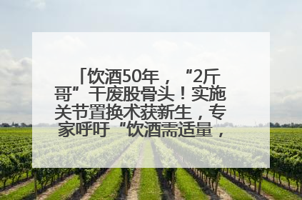饮酒50年，“2斤哥”干废股骨头！实施关节置换术获新生，专家呼吁“饮酒需适量，守护骨骼健康”