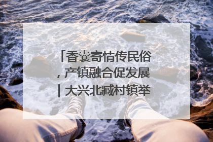 香囊寄情传民俗，产镇融合促发展｜大兴北臧村镇举办端午主题活动