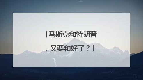 马斯克和特朗普，又要和好了？