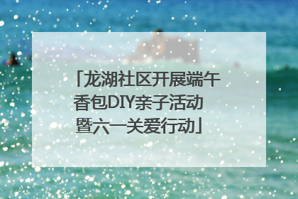 龙湖社区开展端午香包DIY亲子活动暨六一关爱行动