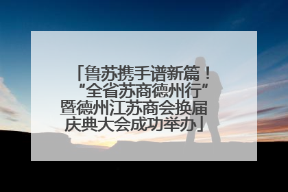 鲁苏携手谱新篇！“全省苏商德州行”暨德州江苏商会换届庆典大会成功举办