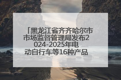 黑龙江省齐齐哈尔市市场监督管理局发布2024-2025年电动自行车等16种产品质量监督抽查情况