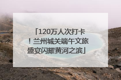 120万人次打卡！兰州城关端午文旅盛宴闪耀黄河之滨