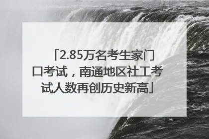 2.85万名考生家门口考试，南通地区社工考试人数再创历史新高