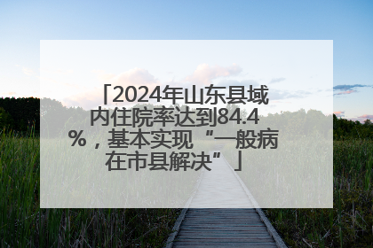 2024年山东县域内住院率达到84.4%，基本实现“一般病在市县解决”