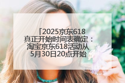 2025京东618真正开始时间表确定：淘宝京东618活动从5月30日20点开始到6月20日结束！