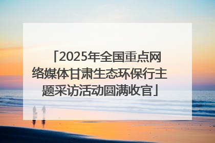 2025年全国重点网络媒体甘肃生态环保行主题采访活动圆满收官