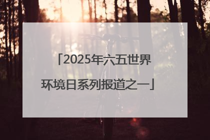 2025年六五世界环境日系列报道之一