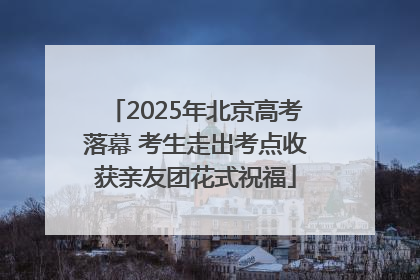2025年北京高考落幕 考生走出考点收获亲友团花式祝福