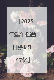 2025年端午档首日票房1.47亿