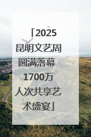 2025昆明文艺周圆满落幕 1700万人次共享艺术盛宴