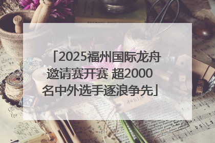 2025福州国际龙舟邀请赛开赛 超2000名中外选手逐浪争先