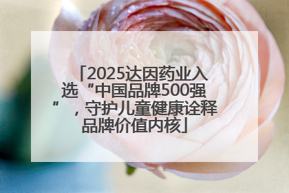 2025达因药业入选“中国品牌500强”，守护儿童健康诠释品牌价值内核