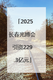 2025长春光博会引资229.3亿元