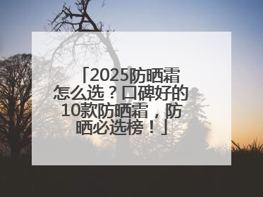 2025防晒霜怎么选？口碑好的10款防晒霜，防晒必选榜！