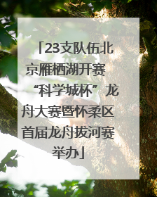 23支队伍北京雁栖湖开赛 “科学城杯”龙舟大赛暨怀柔区首届龙舟拔河赛举办