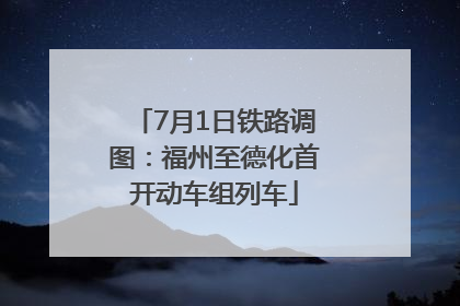 7月1日铁路调图：福州至德化首开动车组列车