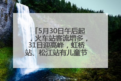 5月30日午后起，火车站客流增多，31日迎高峰，虹桥站、松江站有儿童节和端午亲子活动