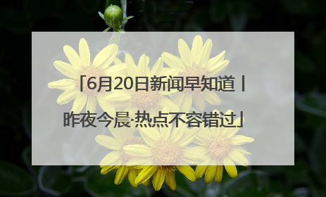 6月20日新闻早知道丨昨夜今晨·热点不容错过