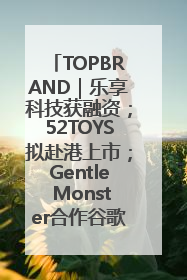 TOPBRAND｜乐享科技获融资；52TOYS拟赴港上市；Gentle Monster合作谷歌；Valentino传播官离职